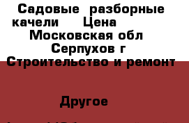 Садовые, разборные качели   › Цена ­ 12 000 - Московская обл., Серпухов г. Строительство и ремонт » Другое   